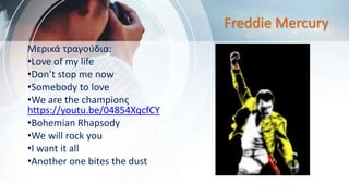 Freddie Mercury
Μερικά τραγούδια:
•Love of my life
•Don’t stop me now
•Somebody to love
•We are the championς
https://youtu.be/04854XqcfCY
•Bohemian Rhapsody
•We will rock you
•I want it all
•Another one bites the dust
 