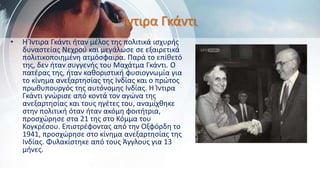 Ίντιρα Γκάντι
• Η Ίντιρα Γκάντι ήταν μέλος της πολιτικά ισχυρής
δυναστείας Νεχρού και μεγάλωσε σε εξαιρετικά
πολιτικοποιημένη ατμόσφαιρα. Παρά το επίθετό
της, δεν ήταν συγγενής του Μαχάτμα Γκάντι. Ο
πατέρας της, ήταν καθοριστική φυσιογνωμία για
το κίνημα ανεξαρτησίας της Ινδίας και ο πρώτος
πρωθυπουργός της αυτόνομης Ινδίας. Η Ίντιρα
Γκάντι γνώρισε από κοντά τον αγώνα της
ανεξαρτησίας και τους ηγέτες του, αναμίχθηκε
στην πολιτική όταν ήταν ακόμη φοιτήτρια,
προσχώρησε στα 21 της στο Κόμμα του
Κογκρέσου. Επιστρέφοντας από την Οξφόρδη το
1941, προσχώρησε στο κίνημα ανεξαρτησίας της
Ινδίας. Φυλακίστηκε από τους Άγγλους για 13
μήνες.
 