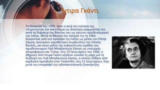 Ίντιρα Γκάντι
Τη δεκαετία του 1950, ήταν η σκιά του πατέρα της,
υπηρετώντας τον ανεπίσημα ως ιδιαιτέρα γραμματέας του
κατά τη διάρκεια της θητείας του ως πρώτου πρωθυπουργού
της Ινδίας. Μετά το θάνατο του πατέρα της το 1964,
διορίστηκε από τον πρόεδρο της Ινδίας ως μέλος του Ράτζα
Σάμπα, ανώτερου νομοθετικού συμβουλίου της Ινδικής
Βουλής, και έγινε μέλος της κυβερνητικής ομάδας του
πρωθυπουργού Λαλ Μπαλαντούρ Σάστρι ως υπουργός
πληροφοριών και Τύπου. Στις 19 Ιανουαρίου του 1966, η
48χρονη τότε Ίντιρα Γκάντι κέρδισε εύκολα τη μάχη για τη
διαδοχή του Λαλ Μπαλαντούρ Σάστρι, ο οποίος πέθανε από
καρδιακή προσβολή στην Τασκένδη, στις 11 Ιανουαρίου, λίγο
μετά την υπογραφή της ινδοπακιστανικής διακήρυξης.
 