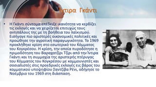 Ίντιρα Γκάντι
• Η Γκάντι σύντομα επέδειξε ικανότητα να κερδίζει
τις εκλογές και να χειρίζεται επιτυχώς τους
αντιπάλους της με τη βοήθεια του λαϊκισμού.
Εισήγαγε πιο αριστερές οικονομικές πολιτικές και
προώθησε την αγροτική παραγωγικότητα. Το 1969
προκλήθηκε κρίση στο εσωτερικό του Κόμματος
του Κογκρέσου. Η κρίση, την οποία πυροδότησε η
πριμοδότηση του Βαραχατζίρι Τζίρι από την Ίντιρα
Γκάντι και τη συμμαχία της αριστερής πτέρυγας
του Κόμματος του Κογκρέσου με κομμουνιστές και
σοσιαλιστές στις προεδρικές εκλογές εις βάρος του
κομματικού υποψηφίου Σαντζίβα Ρένι, οδήγησε το
Νοέμβριο του 1969 στη διάσπαση.
 