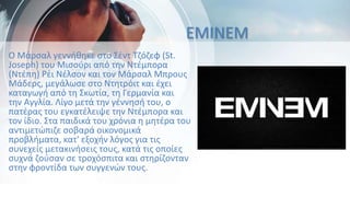 EMINEM
Ο Μάρσαλ γεννήθηκε στο Σέντ Τζόζεφ (St.
Joseph) του Μισούρι από την Ντέμπορα
(Ντέπη) Ρέι Νέλσον και τον Μάρσαλ Μπρους
Μάδερς, μεγάλωσε στο Ντητρόιτ και έχει
καταγωγή από τη Σκωτία, τη Γερμανία και
την Αγγλία. Λίγο μετά την γέννησή του, ο
πατέρας του εγκατέλειψε την Ντέμπορα και
τον ίδιο. Στα παιδικά του χρόνια η μητέρα του
αντιμετώπιζε σοβαρά οικονομικά
προβλήματα, κατ' εξοχήν λόγος για τις
συνεχείς μετακινήσεις τους, κατά τις οποίες
συχνά ζούσαν σε τροχόσπιτα και στηρίζονταν
στην φροντίδα των συγγενών τους.
 