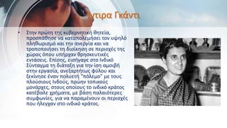 Ίντιρα Γκάντι
• Στην πρώτη της κυβερνητική θητεία,
προσπάθησε να καταπολεμήσει τον υψηλό
πληθωρισμό και την ανεργία και να
τροποποιήσει τη διοίκηση σε περιοχές της
χώρας όπου υπήρχαν θρησκευτικές
εντάσεις. Επίσης, εισήγαγε στο Ινδικό
Σύνταγμα τη διάταξη για την ίση αμοιβή
στην εργασία, ανεξαρτήτως φύλου και
ξεκίνησε έναν πολυετή "πόλεμο" με τους
πλούσιους Ινδούς, πρώην τοπικούς
μονάρχες, στους οποίους το ινδικό κράτος
κατέβαλε χρήματα, με βάση παλαιότερες
συμφωνίες, για να παραμένουν οι περιοχές
που ήλεγχαν στο ινδικό κράτος.
 