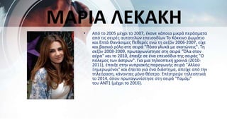 • Από το 2005 μέχρι το 2007, έκανε κάποια μικρά περάσματα
από τις σειρές αυτοτελών επεισοδίων Το Κόκκινο Δωμάτιο
και Επτά Θανάσιμες Πεθερές ενώ τη σεζόν 2006-2007, είχε
και βασικό ρόλο στη σειρά "Πόσο γλυκά με σκοτώνεις". Τη
σεζόν 2008-2009, πρωταγωνίστησε στη σειρά "Όλα στον
αέρα" και το 2010, έπαιξε σε ένα επεισόδιο της σειράς "Ο
πόλεμος των άστρων". Για μια τηλεοπτική χρονιά (2010-
2011), έπαιξε στην κυπριακής παραγωγής σειρά "Αλλού
Ξημερωμένοι" και έπειτα για ένα διάστημα, απείχε από την
τηλεόραση, κάνοντας μόνο θέατρο. Επέστρεψε τηλεοπτικά
το 2014, όπου πρωταγωνίστησε στη σειρά "Ταμάμ"
του ΑΝΤ1 (μέχρι το 2016).
ΜΑΡΙΑ ΛΕΚΑΚΗ
 