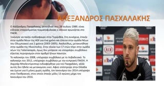 ΑΛΕΞΑΝΔΡΟΣ ΠΑΣΧΑΛΑΚΗΣ
Ο Αλέξανδρος Πασχαλακης, γεννηθηκε στις 28 Ιουλιου 1989. είναι
ελληνας επαγγελματίας τερματοφυλακας ο οποιοσ αγωνιζεται στο
ΠΑΟΚ.
Ξεκίνησε να παίζει ποδόσφαιρο στην Τερψιθέα. Στη συνέχεια, έπαιξε
στην ομάδα Νέων της ΑΕΚ για ένα χρόνο και έπειτα στην ομάδα Νέων
του Ολυμπιακού για 2 χρόνια (2003-2005). Ακολούθως, μετακινήθηκε
στην ομάδα της Ηλιούπολης. Στην ηλικία των 17 ετών πήγε στην ομάδα
νέων της Γαλατασαράι, όμως δεν μπόρεσε να υπογράψει συμβόλαιο
εξαιτίας περιορισμών στον αριθμό ξένων παικτών.
Το καλοκαίρι του 2008, υπέγραψε συμβόλαιο με το Λεβαδειακό. Το
καλοκαίρι του 2012, υπέγραψε συμβόλαιο με την κυπριακή ΠΑΕΕΚ. Η
Ακχισάρ Μπελεντίγεσπορ ενδιαφέρθηκε για τον Πασχαλάκη, αλλά
αυτός δεν ήθελε να μετακομίσει εκεί. Αφού επέστρεψε στην Ελλάδα
και έμεινε για 6 μήνες χωρίς ομάδα, τον Ιανουάριο του 2014 υπέγραψε
στον Πανθρακικό, στον οποίο έπαιξε μόλις 13 αγώνες μέχρι τον
Ιανουάριο του 2016.
 