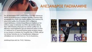ΑΛΕΞΑΝΔΡΟΣ ΠΑΣΧΑΛΑΚΗΣ
• Στις 26 Ιανουαρίου 2016, μετακινήθηκε στον ΠΑΣ Γιάννινα με
σκοπό να αντικαταστήσει το Μάρκου Βελλίδη, ο οποίος πήρε
μεταγραφή στον ΠΑΟΚ. Δεν έπαιξε καθόλου τους πρώτους έξι
μήνες στην ομάδα. Στις 25 Ιουλίου 2017, ο 28χρονος
τερματοφύλακας, ο οποίος δεσμεύθηκε με σύμβαση με τον
σύλλογο μέχρι το καλοκαίρι του 2018, είχε ασκήσει έφεση,
λόγω καθυστέρησης πληρωμής του ετήσιου μισθού του. Ο
Αθηναίος τερματοφύλακας είχε μία εξαιρετική σεζόν το 2016-
17, παίζοντας σε 27 αγώνες(9 αγώνες χωρίς να δεχτεί τέρμα),
εκ των οποίων οι τέσσερις στο Γιουρόπα Λιγκ. Ο ΠΑΟΚ, μαζί με
τον Αστέρα Τρίπολης και τον Παναθηναϊκό, εξέφρασαν
ενδιαφέρον για την απόκτηση του. Την 1η Αυγούστου,
αποδεσμεύτηκε από τον Π.Α.Σ. Γιάννινα.
 