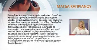 ΜΑΓΔΑ ΚΑΠΡΙΑΝΟΥ
Γεννήθηκε και μεγάλωσε στη Θεσσαλονίκη. Σπούδασε
Κοινωνική Πρόνοια, νοσηλευτική και δημιουργική
γραφή. Είναι παντρεμένη, έχει δύο γιους και εργάζεται
ως νοσηλεύτρια σε νοσοκομεία της πόλης. Έχει λάβει
επαίνους για διηγήματά της σε λογοτεχνικούς
διαγωνισμούς, έχει γράψει μικρά διηγήματα σε
εφημερίδες, και τραγούδια και παραμύθια για μικρά
παιδιά. Έκανε πρακτική ως δημοσιογράφος στο
δημοτικό ραδιόφωνο της πόλης κι έχει γράψει για
περιοδικό νοσηλευτικού και ιατρικού περιεχομένου.
Τέλος έγραψε ένα παιδικό τραγούδι για τη
φιλανθρωπική εκδήλωση (το δέντρο της αγάπης) του
Δήμου Σερρών.
 