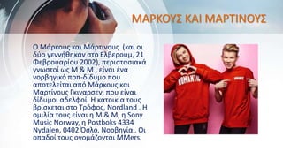 ΜΑΡΚΟΥΣ ΚΑΙ ΜΑΡΤΙΝΟΥΣ
Ο Μάρκους και Μάρτινους (και οι
δύο γεννήθηκαν στο Ελβερουμ, 21
Φεβρουαρίου 2002), περιστασιακά
γνωστοί ως M & M , είναι ένα
νορβηγικό ποπ-δίδυμο που
αποτελείται από Μάρκους και
Μαρτίνους Γκιναρσεν, που είναι
δίδυμοι αδελφοί. Η κατοικία τους
βρίσκεται στο Τρόφος, Nordland . Η
ομιλία τους είναι η M & M, η Sony
Music Norway, η Postboks 4334
Nydalen, 0402 Όσλο, Νορβηγία . Οι
οπαδοί τους ονομάζονται MMers.
 