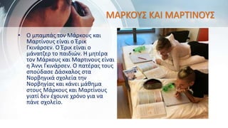 ΜΑΡΚΟΥΣ ΚΑΙ ΜΑΡΤΙΝΟΥΣ
• Ο μπαμπάς τον Μάρκους και
Μαρτίνους είναι ο Έρικ
Γκινάρσεν. Ο Έρικ είναι ο
μάνατζερ το παιδιών. Η μητέρα
τον Μάρκους και Μαρτινους είναι
η Άννι Γκινάρσεν. Ο πατέρας τους
σπούδασε Δάσκαλος στα
Νορβηγικά σχολεία την
Νορβηγίας και κάνει μάθημα
στους Μάρκους και Μαρτίνους
γιατί δεν έχουνε χρόνο για να
πάνε σχολείο.
 