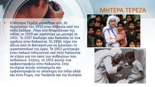 ΜΗΤΕΡΑ ΤΕΡΕΖΑ
• Η Μητέρα Τερέζα γεννήθηκε στις 26
Αυγούστου του 1910 στην Αλβανία από την
πόλη Σκόδρα . Πήγε στο Νταρτζίλινγκ της
Ινδίας το 1929 και ορκίστηκε ως μοναχή το
1931. Το 1937 δούλεψε σαν δασκάλα σε ένα
σχολείο στην Καλκούτα. Το 1950, πήρε την
άδεια από το Βατικανό για να ξεκινήσει το
ιεραποστολικό της έργο. Το 1952 μετέτρεψε
έναν παλαιό Ινδουιστικό ναό στην Καλκούτα
σε κτίριο για την ίαση των ανθρώπων που
πεθαίνουν. Επίσης, το 1955 άνοιξε ένα
ορφανοτροφείο στην Καλκούτα. Στην
συνέχεια άνοιξε νοσοκομεία και
ορφανοτροφεία σε ολόκληρη την Ινδία αλλά
και στην Ρώμη, την Τανζανία και την Αυστρία.
 