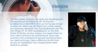 • Την ίδια εποχή ο Έμινεμ είχε κάνει μια αξιοσημείωτη
συνεργασία με τον Royce da 59. Το ντουέτο
αναφέρεται ως Bad Meets Evil, με τον Έμινεμ να έχει
το ρόλο του κακού και τον Royce του επίσης κακού,
στο ομώνυμο τραγούδι που περιλαμβάνεται στο The
Slim Shady LP. Το 1997 κυκλοφόρησε το The Slim
Shady EP demo, με τους στίχους του τραγουδιού να
είναι πολύ σκοτεινοί και ανατρεπτικοί. Έγινε τότε
γνωστός στην underground χιπ χοπ κοινότητα λόγω
του καρτουνίστικου ύφους αλλά και επειδή ήταν
λευκός σε περιβάλλον που επικρατούσαν κατά
κανόνα οι μαύροι.
EMINEM
 