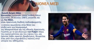 ΛΙΟΝΕΛ ΜΕΣΙ
Λιονέλ Αντρές Μέσι
Κουτσιτίνι (ισπανικά: Lionel Andrés Messi
Cuccittini, 24 Ιουνίου 1987), γνωστός και
ως Λίο Μέσι,
είναι Αργεντινός διεθνής ποδοσφαιριστής
ο οποίος αγωνίζεται στην θέση του
επιθετικού για λογαριασμό
της Μπαρτσελόνα και της εθνικής Αργεντινής.
Γνωστός με το ψευδώνυμο «La Pulga» λόγω
της εκρηκτικότητας και του ύψους του, και
έχοντας λάβει αρκετές βραβεύσεις, θεωρείται
ένας από τους κορυφαίους παίκτες στην
ιστορία του αθλήματος.
 