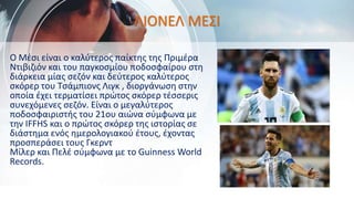 Ο Μέσι είναι ο καλύτερος παίκτης της Πριμέρα
Ντιβιζιόν και του παγκοσμίου ποδοσφαίρου στη
διάρκεια μίας σεζόν και δεύτερος καλύτερος
σκόρερ του Τσάμπιονς Λιγκ , διοργάνωση στην
οποία έχει τερματίσει πρώτος σκόρερ τέσσερις
συνεχόμενες σεζόν. Είναι ο μεγαλύτερος
ποδοσφαιριστής του 21ου αιώνα σύμφωνα με
την IFFHS και ο πρώτος σκόρερ της ιστορίας σε
διάστημα ενός ημερολογιακού έτους, έχοντας
προσπεράσει τους Γκερντ
Μίλερ και Πελέ σύμφωνα με το Guinness World
Records.
ΛΙΟΝΕΛ ΜΕΣΙ
 