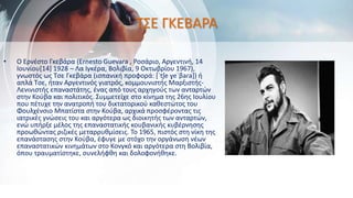 ΤΣΕ ΓΚΕΒΑΡΑ
• Ο Ερνέστο Γκεβάρα (Ernesto Guevara , Ροσάριο, Αργεντινή, 14
Ιουνίου[14] 1928 – Λα Ιγκέρα, Βολιβία, 9 Οκτωβρίου 1967),
γνωστός ως Τσε Γκεβάρα (ισπανική προφορά: [ˈtʃe ɣeˈβaɾa]) ή
απλά Τσε, ήταν Αργεντινός γιατρός, κομμουνιστής Μαρξιστής-
Λενινιστής επαναστάτης, ένας από τους αρχηγούς των ανταρτών
στην Κούβα και πολιτικός. Συμμετείχε στο κίνημα της 26ης Ιουλίου
που πέτυχε την ανατροπή του δικτατορικού καθεστώτος του
Φουλχένσιο Μπατίστα στην Κούβα, αρχικά προσφέροντας τις
ιατρικές γνώσεις του και αργότερα ως διοικητής των ανταρτών,
ενώ υπήρξε μέλος της επαναστατικής κουβανικής κυβέρνησης
προωθώντας ριζικές μεταρρυθμίσεις. Το 1965, πιστός στη νίκη της
επανάστασης στην Κούβα, έφυγε με στόχο την οργάνωση νέων
επαναστατικών κινημάτων στο Κονγκό και αργότερα στη Βολιβία,
όπου τραυματίστηκε, συνελήφθη και δολοφονήθηκε.
 