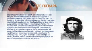 ΤΣΕ ΓΚΕΒΑΡΑ
Στα τέλη Σεπτεμβρίου του 1954, ο Γκεβάρα ταξίδεψε στο
Μεξικό, που αποτελούσε κοινό προορισμό εξόριστων
Λατινοαμερικανών, από χώρες όπως το Πουέρτο Ρίκο, το
Περού, η Βενεζουέλα, η Γουατεμάλα και η Κούβα. Στην πόλη
του Μεξικού, συνάντησε τον Κουβανό εξόριστο Νίκο Λόπες,
γνώριμό του από την περίοδο της παραμονής του στη
Γουατεμάλα, ενώ επανασυνδέθηκε και με την Ίλδα Γκαδέα.
Προκειμένου να συντηρείται οικονομικά, εργάστηκε ως
γιατρός σε κεντρικό νοσοκομείο και ως φωτογράφος, εν
μέσω πολλαπλών επαγγελματικών κρίσεων και οικονομικών
προβλημάτων που αντιμετώπισε κατά διαστήματα. Το
καλοκαίρι του 1955, ήρθε σε επαφή με τον αδελφό του
Φιντέλ Κάστρο, Ραούλ, από τον οποίο πληροφορήθηκε την
επικείμενη άφιξη του Κάστρο στο Μεξικό
 