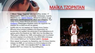 ΜΑΪΚΛ ΤΖΟΡΝΤΑΝ
• Ο Μάικλ Τζέφρι Τζόρνταν (Michael Jeffrey Jordan, 17
Φεβρουαρίου 1963) είναι Αμερικανός παλαίμαχος, τωρινός
ιδιοκτήτης των Σάρλοτ Χόρνετς. Θεωρείται ευρέως ως «ο
καλύτερος καλαθοσφαιριστής όλων των εποχών». Έχει
παίξει στους Σικάγο Μπουλς και στους Ουάσινγκτον
Ουίζαρντς (Washington Wizards,) όπου και τερμάτισε την
καριέρα του το 2003 στα 40 του χρόνια.
• Σχεδόν όλη του την καριέρα την πέρασε στους Σικάγο
Μπουλς στους οποίους ηγήθηκε στην δημιουργία της
δυναστείας της ομάδας που κατέκτησε 6 πρωταθλήματα σε 8
χρόνια μέσα στην δεκαετία του 1990. Από τον Οκτώβριο του
1993 μέχρι το Μάρτιο του 1995, αποσύρθηκε από το μπάσκετ
και έκανε καριέρα στο μπέιζμπολ. Στις 20/3/1995 επέστρεψε
στην ενεργό δράση με την περίφημη φράση: I'm back
• Όσον αφορά τις ατομικές του διακρίσεις, έχει 10 τίτλους πρώτου
σκόρερ του NBA, εκ των οποίων οι επτά συνεχόμενοι από
το 1987 ως το 1993, πέντε βραβεία MVP του NBA και έξι
βραβεία MVP των τελικών του πρωταθλήματος.
 