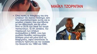 ΜΑΪΚΛ ΤΖΟΡΝΤΑΝ
• Όλες αυτές οι διακρίσεις του στο
μπάσκετ τον έκαναν διάσημο, κάτι
που εκμεταλλεύτηκαν αυτός και οι
μεγάλες εταιρίες που σχετίζονται
με τον αθλητισμό, και όχι μόνο.
Από το 2018 έχει δικιά του σειρά
παπουτσιών, τα Air Jordans, την
παραγωγή των οποίων
αναλαμβάνει η NIKE, ενώ έχει
κερδίσει δεκάδες εκατομμύρια
δολάρια μόνο και μόνο από τις
διαφημίσεις, αφού αποτέλεσε το
απόλυτο πρότυπο για την νεολαία
την δεκαετία του 1980 και 1990.
 