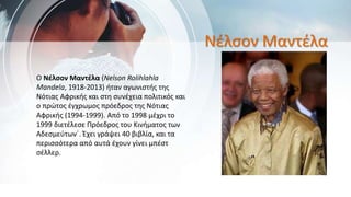 Νέλσον Μαντέλα
Ο Νέλσον Μαντέλα (Nelson Rolihlahla
Mandela, 1918-2013) ήταν αγωνιστής της
Νότιας Αφρικής και στη συνέχεια πολιτικός και
ο πρώτος έγχρωμος πρόεδρος της Νότιας
Αφρικής (1994-1999). Από το 1998 μέχρι το
1999 διετέλεσε Πρόεδρος του Κινήματος των
Αδεσμεύτων΄. Έχει γράψει 40 βιβλία, και τα
περισσότερα από αυτά έχουν γίνει μπέστ
σέλλερ.
 