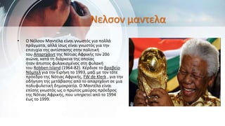Νελσον μαντελα
• Ο Νέλσον Μαντέλα είναι γνωστός για πολλά
πράγματα, αλλά ίσως είναι γνωστός για την
επιτυχία της αντίστασης στην πολιτική
του Απαρτχάιντ της Νότιας Αφρικής τον 20ό
αιώνα, κατά τη διάρκεια της οποίας
ήταν άπιστος φυλακισμένος στη φυλακή
του Robben Island (1964-82). Κέρδισε το βραβείο
Νόμπελ για την Ειρήνη το 1993, μαζί με τον τότε
πρόεδρο της Νότιας Αφρικής, FW de Klerk , για την
οδήγηση της μετάβασης από το απαρτχάιντ σε μια
πολυφυλετική δημοκρατία. Ο Μαντέλα είναι
επίσης γνωστός ως ο πρώτος μαύρος πρόεδρος
της Νότιας Αφρικής, που υπηρετεί από το 1994
έως το 1999.
 