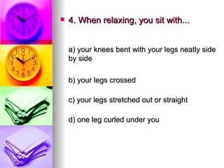 4. When relaxing, you sit with... a) your knees bent with your legs neatly side by side    b) your legs crossed c) your legs stretched out or straight d) one leg curled under you 