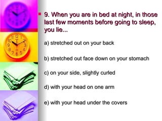 9. When you are in bed at night, in those last few moments before going to sleep, you lie... a) stretched out on your back   b) stretched out face down on your stomach c) on your side, slightly curled d) with your head on one arm e) with your head under the covers 