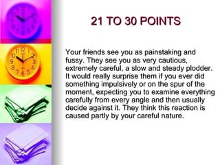 21 TO 30 POINTS Your friends see you as painstaking and fussy. They see you as very cautious, extremely careful, a slow and steady plodder. It would really surprise them if you ever did something impulsively or on the spur of the moment, expecting you to examine everything carefully from every angle and then usually decide against it. They think this reaction is caused partly by your careful nature. 