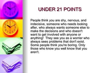 UNDER 21 POINTS People think you are shy, nervous, and indecisive, someone who needs looking after, who always wants someone else to make the decisions and who doesn't want to get involved with anyone or anything!  They see you as a worrier who always sees problems that don't exist. Some people think you're boring. Only those who know you well know that you aren't.  