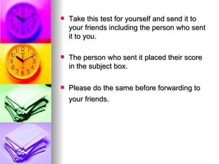 Take this test for yourself and send it to your friends including the person who sent it to you. The person who sent it placed their score in the subject box. Please do the same before forwarding to your friends.   
