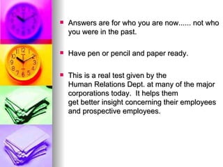 Answers are for who you are now...... not who you were in the past. Have pen or pencil and paper ready.  This is a real test given by the Human Relations Dept. at many of the major corporations today.  It helps them get better insight concerning their employees and prospective employees. 