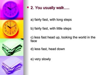 2. You usually walk..... a) fairly fast, with long steps   b) fairly fast, with little steps   c) less fast head up, looking the world in the face d) less fast, head down  e) very slowly   