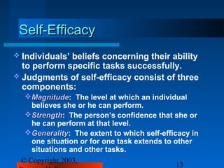 Self-Efficacy
 Individuals’beliefs concerning their ability
  to perform specific tasks successfully.
 Judgments of self-efficacy consist of three
  components:
  Magnitude: The level at which an individual
    Magnitude
    believes she or he can perform.
  Strength: The person’s confidence that she or
    Strength
    he can perform at that level.
  Generality: The extent to which self-efficacy in
    Generality
    one situation or for one task extends to other
    situations and other tasks.
 © Copyright 2003,
                                              13
 