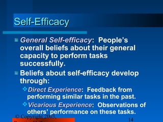 Self-Efficacy
 General Self-efficacy: People’s
          Self-efficacy
 overall beliefs about their general
 capacity to perform tasks
 successfully.
 Beliefs about self-efficacy develop
 through:
  Direct Experience: Feedback from
          Experience
   performing similar tasks in the past.
  Vicarious Experience: Observations of
             Experience
   others’ performance on these tasks.
© Copyright 2003,
                                  14
 