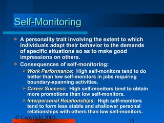 Self-Monitoring
 A personality trait involving the extent to which
 individuals adapt their behavior to the demands
 of specific situations so as to make good
 impressions on others.
 Consequences of self-monitoring:
   Work Performance: High self-monitors tend to do
           Performance
    better than low self-monitors in jobs requiring
    boundary-spanning activities.
   Career Success: High self-monitors tend to obtain
            Success
    more promotions than low self-monitors.
   Interpersonal Relationships: High self-monitors
                  Relationships
    tend to form less stable and shallower personal
    relationships with others than low self-monitors.
© Copyright 2003,
                                             15
 
