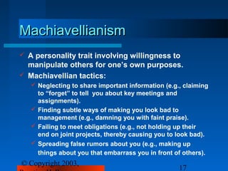 Machiavellianism
   A personality trait involving willingness to
    manipulate others for one’s own purposes.
   Machiavellian tactics:
     Neglecting to share important information (e.g., claiming
      to “forget” to tell you about key meetings and
      assignments).
     Finding subtle ways of making you look bad to
      management (e.g., damning you with faint praise).
     Failing to meet obligations (e.g., not holding up their
      end on joint projects, thereby causing you to look bad).
     Spreading false rumors about you (e.g., making up
      things about you that embarrass you in front of others).
© Copyright 2003,
                                                     17
 