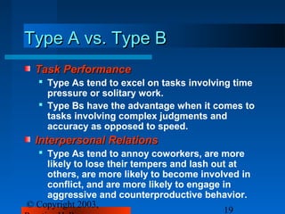 Type A vs. Type B
 Task Performance
   Type As tend to excel on tasks involving time
    pressure or solitary work.
   Type Bs have the advantage when it comes to
    tasks involving complex judgments and
    accuracy as opposed to speed.
 Interpersonal Relations
   Type As tend to annoy coworkers, are more
    likely to lose their tempers and lash out at
    others, are more likely to become involved in
    conflict, and are more likely to engage in
    aggressive and counterproductive behavior.
© Copyright 2003,
                                            19
 