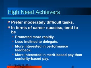 High Need Achievers
 Prefer moderately difficult tasks.
 In terms of career success, tend to
 be
  • Promoted more rapidly.
  • Less inclined to delegate.
  • More interested in performance
    feedback.
  • More interested in merit-based pay than
    seniority-based pay.
© Copyright 2003,
                                    21
 