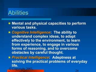 Abilities
 Mental and physical capacities to perform
 various tasks.
 Cognitive Intelligence: The ability to
            Intelligence
 understand complex ideas, to adapt
 effectively to the environment, to learn
 from experience, to engage in various
 forms of reasoning, and to overcome
 obstacles by careful thought.
 Practical Intelligence: Adeptness at
           Intelligence
 solving the practical problems of everyday
 life.
© Copyright 2003,
                                    24
 
