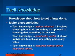 Tacit Knowledge
   Knowledge about how to get things done.
   Major characteristics:
    – Tacit knowledge is action oriented; it involves
                                oriented
      knowing how to do something as opposed to
      knowing that something is the case.
    – Tacit knowledge is practically useful; it allows
                                     useful
      individuals to achieve goals they personally
      value.
    – Tacit knowledge is acquired without direct
      help from others.
                others
© Copyright 2003,
                                              25
 