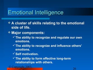 Emotional Intelligence
A  cluster of skills relating to the emotional
  side of life.
 Major components:
   The ability to recognize and regulate our own
    emotions.
   The ability to recognize and influence others’
    emotions.
   Self motivation.
   The ability to form effective long-term
    relationships with others.
© Copyright 2003,
                                            26
 