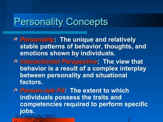 Personality Concepts
 Personality: The unique and relatively
 Personality
 stable patterns of behavior, thoughts, and
 emotions shown by individuals.
 Interactionist Perspective: The view that
                Perspective
 behavior is a result of a complex interplay
 between personality and situational
 factors.
 Person-Job Fit: The extent to which
              Fit
 individuals possess the traits and
 competencies required to perform specific
 jobs.
© Copyright 2003,
                                     3
 