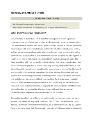 rsonality and Attitude Effects
LEARNING OBJECTIVES
1. Be able to define personality and attitudes.
2. Explain how your attitude and personality has an effect in the workplace.
What Determines Our Personality?
Our personality is defined as a set of traits that can explain or predict a person’s
behavior in a variety of situations. In other words, personality is a set of characteristics
that reflect the way we think and act in a given situation. Because of this, our personality
has a lot to do with how we relate to one another at work. How we think, what we feel,
and our normal behavior characterize what our colleagues come to expect of us both in
behavior and the expectation of their interactions with us. For example, let’s suppose at
work you are known for being on time but suddenly start showing up late daily. This
directly conflicts with your personality—that is, the fact that you are conscientious. As a
result, coworkers might start tobelieve something is wrong. On the other hand, if you
did not have this characteristic, it might not be as surprising or noteworthy. Likewise, if
your normally even-tempered supervisor yells at you for something minor, you may
believe there is something more to his or her anger since this isn’t a normal personality
trait and also may have a more difficult time handling the situation since you didn’t
expect it. When we come to expect someone to act a certain way, we learn to interact
with them based on their personality. This goes both ways, and people learn to interact
with us based on our personality. When we behave different than our normal
personality traits, people may take time to adjust to the situation.
Personality also affects our ability to interact with others, which can impact our career
success. In a 2009 studyAngelina R. Sutin and Paul T. Costa, “Personality and Career
Success,” European Journal of Personality 23, no. 2 (March 2009): 71–84. by Angelina
Sutin et al., it was found that the personality characteristic of neuroticism (a tendency to
 
