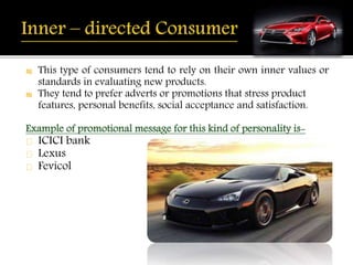 ₪ This type of consumers tend to rely on their own inner values or 
standards in evaluating new products. 
₪ They tend to prefer adverts or promotions that stress product 
features, personal benefits, social acceptance and satisfaction. 
Example of promotional message for this kind of personality is- 
ICICI bank 
Lexus 
Fevicol 
 