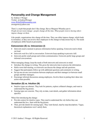 Personality and Change Management
by Andrea J. Wenger
Twitter: @AndreaJWenger
www.WriteWithPersonality.com
awengerstc@yahoo.com
There’s a myth that people don’t like change. But as Margaret Wheatley put it:
People do not resist change—people change all the time. What people resist is having others
impose change on them.
Like people, organizations also change all the time. They can either impose change, which leads
to resistance, or they can involve their employees in the change to help ensure buy-in. The needs
of employees differ based on personality.
Extraversion (E) vs. Introversion (I)
• Introverts need a moment to process information before speaking. Extraverts tend to think
out loud.
• Introverts wait for a lull in conversation. Extraverts keep speaking to prevent a lull.
• Introverts prefer small groups and written communication. Extraverts prefer large groups and
informal conversations.
When managing change, keep the needs of both introverts and extraverts in mind:
• Introduce the change in writing. This gives the introverts time to process the information.
• Hold a town hall meeting, so extraverts can discuss the change and ask questions.
• Suggest that participants follow up with additional questions and comments in writing.
• Set up one-on-one conversations between employees and their manager (or between small
groups and their manager).
• Encourage informal discussions among employees. Involve them in putting their ideas into
action when possible.
Sensation (S) vs. Intuition (N)
• Intuitive types are abstract. They look for patterns, explore collateral changes, and want to
understand the big picture.
• Sensing types are concrete. They rely on data, want details, and gather information about
specifics.
When first introducing the change:
• Provide context for intuitive types. They need to understand the why before they can
understand the how. Start with the big picture.
• Then, provide details for sensing types. They want factual, step-by-step descriptions. Vague,
theoretical explanations won’t satisfy them.
© 2013 Andrea J. Wenger. All Rights Reserved. 1
 