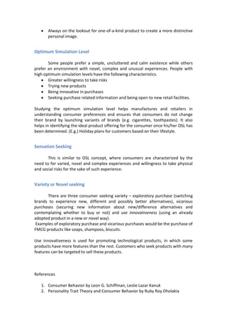 Always on the lookout for one-of-a-kind product to create a more distinctive
       personal image.


Optimum Simulation Level

       Some people prefer a simple, uncluttered and calm existence while others
prefer an environment with novel, complex and unusual experiences. People with
high optimum simulation levels have the following characteristics.
       Greater willingness to take risks
       Trying new products
       Being innovative in purchases
       Seeking purchase related information and being open to new retail facilities.

Studying the optimum simulation level helps manufactures and retailers in
understanding consumer preferences and ensures that consumers do not change
their brand by launching variants of brands (e.g. cigarettes, toothpastes). It also
helps in identifying the ideal product offering for the consumer once his/her OSL has
been determined. (E.g.) Holiday plans for customers based on their lifestyle.


Sensation Seeking

       This is similar to OSL concept, where consumers are characterized by the
need to for varied, novel and complex experiences and willingness to take physical
and social risks for the sake of such experience.


Variety or Novel seeking

      There are three consumer seeking variety – exploratory purchase (switching
brands to experience new, different and possibly better alternatives), vicarious
purchases (securing new information about new/difference alternatives and
contemplating whether to buy or not) and use innovativeness (using an already
adopted product in a new or novel way).
 Examples of exploratory purchase and vicarious purchases would be the purchase of
FMCG products like soaps, shampoos, biscuits.

Use innovativeness is used for promoting technological products, in which some
products have more features than the rest. Customers who seek products with many
features can be targeted to sell these products.



References

   1. Consumer Behavior by Leon G. Schiffman, Leslie Lazar Kanuk
   2. Personality Trait Theory and Consumer Behavior by Ruby Roy Dholakia
 