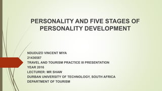 PERSONALITY AND FIVE STAGES OF
PERSONALITY DEVELOPMENT
NDUDUZO VINCENT MIYA
21436587
TRAVEL AND TOURISM PRACTICE III PRESENTATION
YEAR 2016
LECTURER: MR SHAW
DURBAN UNIVERSITY OF TECHNOLOGY, SOUTH AFRICA
DEPARTMENT OF TOURISM
 