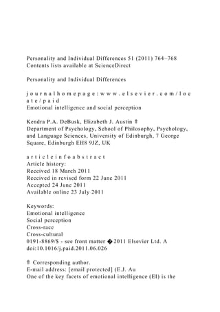 Personality and Individual Differences 51 (2011) 764–768
Contents lists available at ScienceDirect
Personality and Individual Differences
j o u r n a l h o m e p a g e : w w w . e l s e v i e r . c o m / l o c
a t e / p a i d
Emotional intelligence and social perception
Kendra P.A. DeBusk, Elizabeth J. Austin ⇑
Department of Psychology, School of Philosophy, Psychology,
and Language Sciences, University of Edinburgh, 7 George
Square, Edinburgh EH8 9JZ, UK
a r t i c l e i n f o a b s t r a c t
Article history:
Received 18 March 2011
Received in revised form 22 June 2011
Accepted 24 June 2011
Available online 23 July 2011
Keywords:
Emotional intelligence
Social perception
Cross-race
Cross-cultural
0191-8869/$ - see front matter � 2011 Elsevier Ltd. A
doi:10.1016/j.paid.2011.06.026
⇑ Corresponding author.
E-mail address: [email protected] (E.J. Au
One of the key facets of emotional intelligence (EI) is the
 