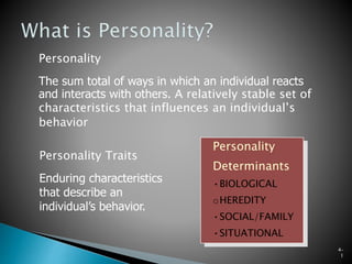 4–
1
Personality
The sum total of ways in which an individual reacts
and interacts with others. A relatively stable set of
characteristics that influences an individual’s
behavior
Personality Traits
Enduring characteristics
that describe an
individual’s behavior.
Personality
Determinants
•BIOLOGICAL
oHEREDITY
•SOCIAL/FAMILY
•SITUATIONAL
 