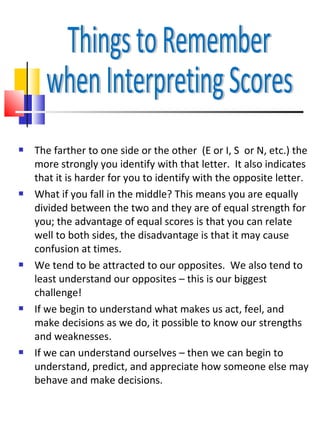    The farther to one side or the other (E or I, S or N, etc.) the
    more strongly you identify with that letter. It also indicates
    that it is harder for you to identify with the opposite letter.
   What if you fall in the middle? This means you are equally
    divided between the two and they are of equal strength for
    you; the advantage of equal scores is that you can relate
    well to both sides, the disadvantage is that it may cause
    confusion at times.
   We tend to be attracted to our opposites. We also tend to
    least understand our opposites – this is our biggest
    challenge!
   If we begin to understand what makes us act, feel, and
    make decisions as we do, it possible to know our strengths
    and weaknesses.
   If we can understand ourselves – then we can begin to
    understand, predict, and appreciate how someone else may
    behave and make decisions.
 