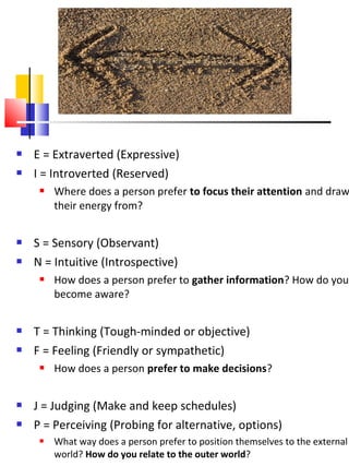    E = Extraverted (Expressive)
   I = Introverted (Reserved)
        Where does a person prefer to focus their attention and draw
         their energy from?


   S = Sensory (Observant)
   N = Intuitive (Introspective)
        How does a person prefer to gather information? How do you
         become aware?


   T = Thinking (Tough-minded or objective)
   F = Feeling (Friendly or sympathetic)
        How does a person prefer to make decisions?


   J = Judging (Make and keep schedules)
   P = Perceiving (Probing for alternative, options)
        What way does a person prefer to position themselves to the external
         world? How do you relate to the outer world?
 