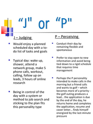 J – Judging                      P – Perceiving
   Would enjoy a planned           Conduct their day by
    scheduled day with a to-         remaining flexible and
                                     spontaneous
    do list of tasks and goals
                                    Prefer to stay open to new
   Typical day: wake up,            information and avoid being
    shower, attend a                 tied down to a rigid schedule
    network group, make 5            that requires time
    phone calls, workout,            management
    calling, follow up on
    leads, 3 hours of online
                                    Perhaps the P personality
                                     intended to make calls in the
    research                         morning but a friend calls
                                     and wants to golf – which
   Being in control of the          becomes more of a priority -
                                     the golf outing produces a
    day with a system or             lead… the application is due
    method to job search and         by the end of the day, he
    sticking to the plan fits        returns home and completes
    this personality type            the application, resume and
                                     cover letter… finds himself
                                     energized by the last-minute
                                     pressure
 