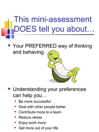This mini-assessment
    DOES tell you about…
   Your PREFERRED way of thinking
    and behaving




   Understanding your preferences
    can help you…
       Be more successful
       Deal with other people better
       Contribute more to a team
       Reduce stress
       Enjoy work more
       Get more out of your life
 